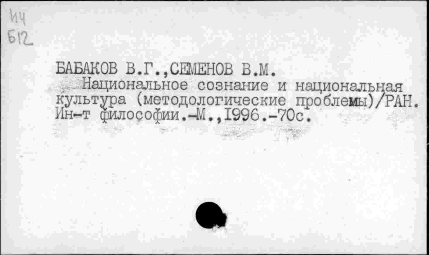 ﻿БАБАКОВ В.Г.,СЕМЕНОВ В.М.
Национальное сознание и национальная культура (методологические проблемы)/РАН. Ин-т философии.-М.,1996.-70с.